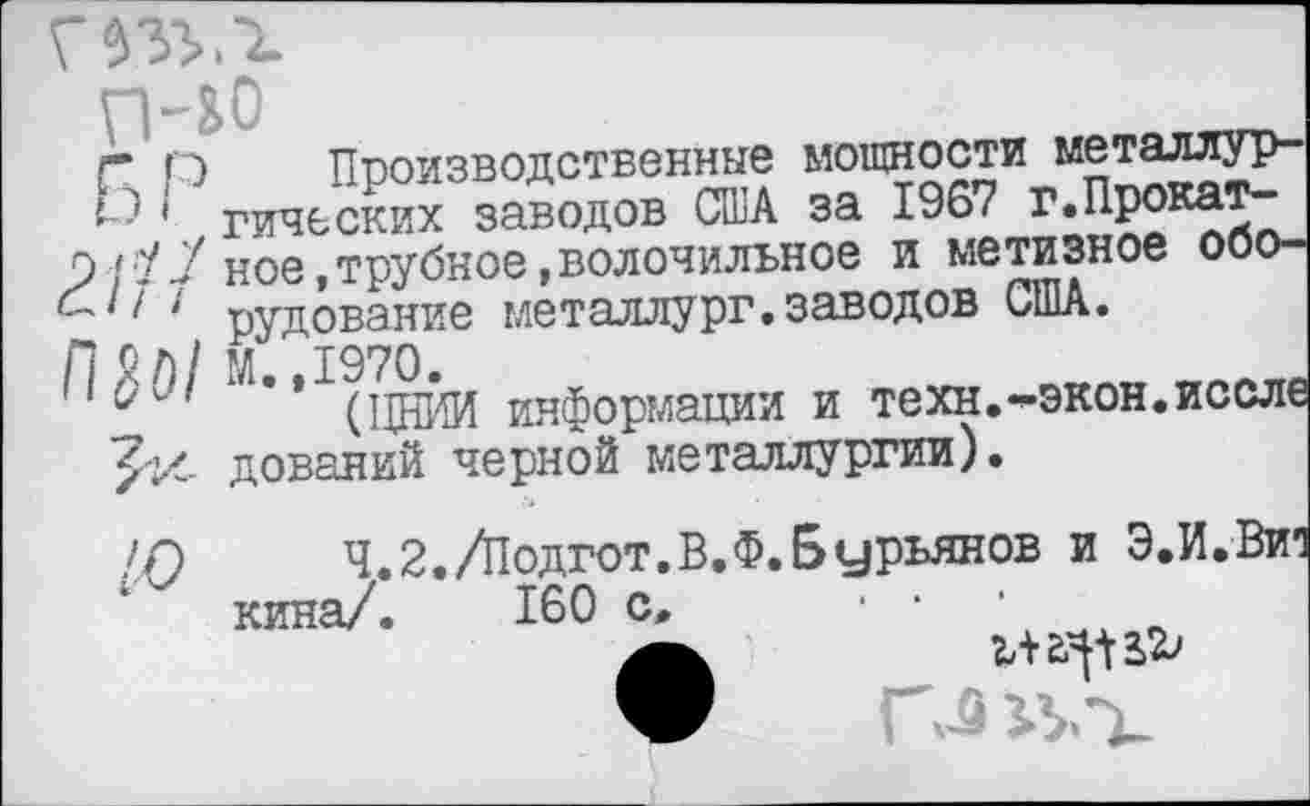 ﻿п-&0
Г О Производственные мощности металлурга ' гических заводов США за 1967 г.Прока?“ О/;У7 ное,трубное,волочильное и метизное ооо-б' ' I: 1 рудование металлург.заводов США.
информации и техн.^экон.иссле дований черной металлургии).
>0 ч.2./Подгот.В.Ф.Бурьянов и Э.И.Вич кина/. 160 с, • ■ •
•	ЧЛ 2^ 2>2>